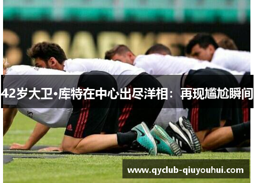 42岁大卫·库特在中心出尽洋相：再现尴尬瞬间