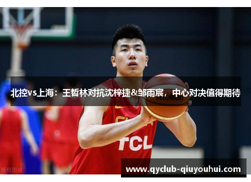 北控vs上海：王哲林对抗沈梓捷&邹雨宸，中心对决值得期待