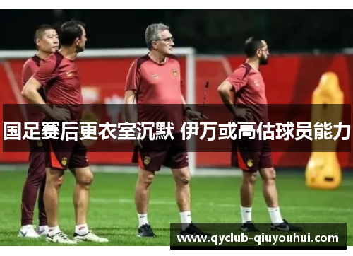 国足赛后更衣室沉默 伊万或高估球员能力