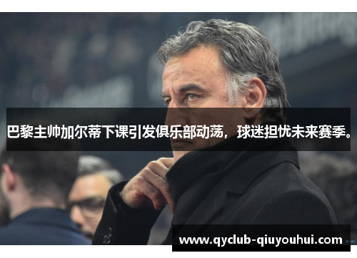 巴黎主帅加尔蒂下课引发俱乐部动荡，球迷担忧未来赛季。